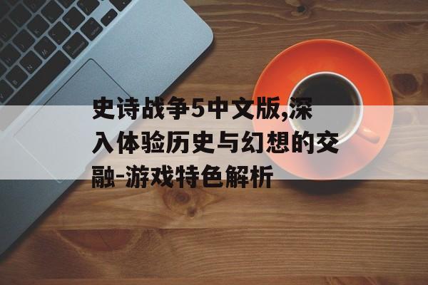 史诗战争5中文版,深入体验历史与幻想的交融-游戏特色解析