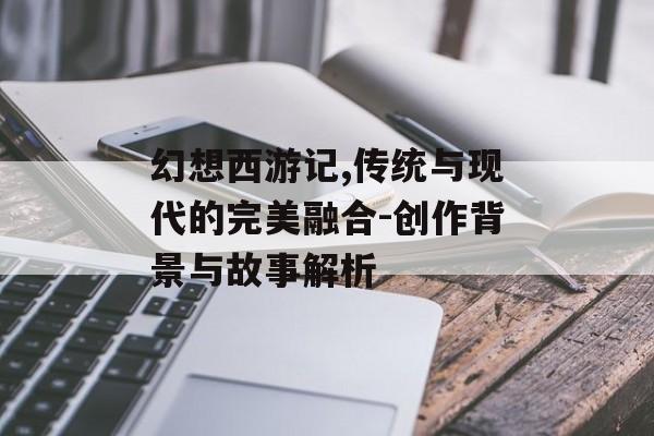 幻想西游记,传统与现代的完美融合-创作背景与故事解析