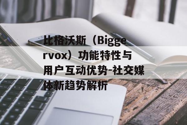 比格沃斯（Biggervox）功能特性与用户互动优势-社交媒体新趋势解析
