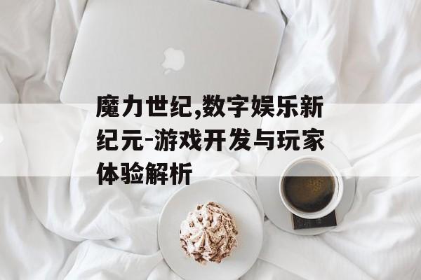 魔力世纪,数字娱乐新纪元-游戏开发与玩家体验解析