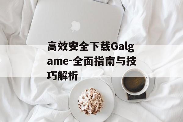 高效安全下载Galgame-全面指南与技巧解析