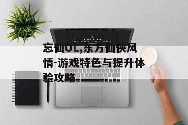 忘仙OL,东方仙侠风情-游戏特色与提升体验攻略