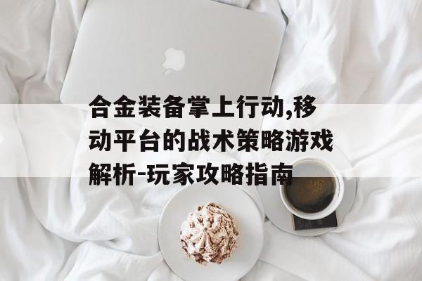 合金装备掌上行动,移动平台的战术策略游戏解析-玩家攻略指南