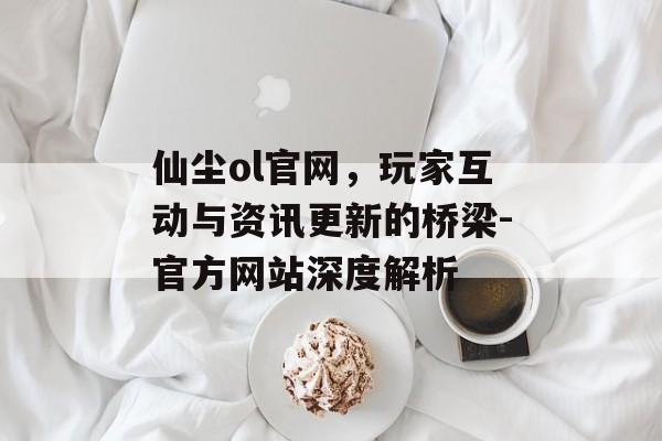 仙尘ol官网，玩家互动与资讯更新的桥梁-官方网站深度解析