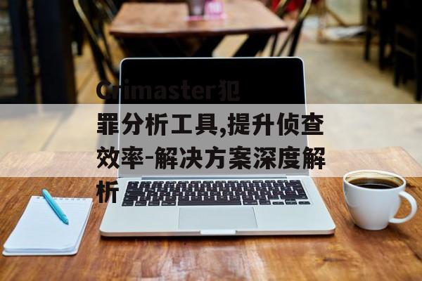 Crimaster犯罪分析工具,提升侦查效率-解决方案深度解析