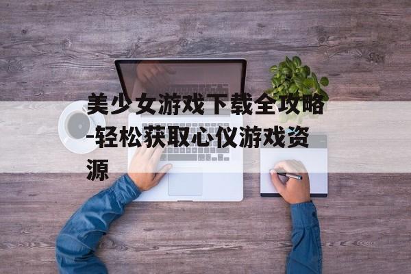 美少女游戏下载全攻略-轻松获取心仪游戏资源