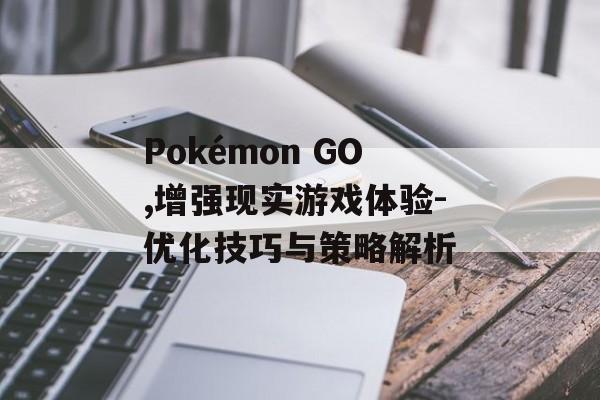 Pokémon GO,增强现实游戏体验-优化技巧与策略解析