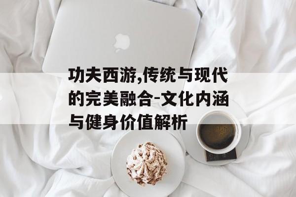 功夫西游,传统与现代的完美融合-文化内涵与健身价值解析