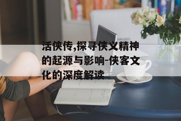 活侠传,探寻侠义精神的起源与影响-侠客文化的深度解读