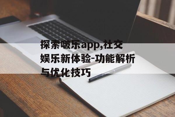 探索啵乐app,社交娱乐新体验-功能解析与优化技巧