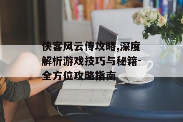 侠客风云传攻略,深度解析游戏技巧与秘籍-全方位攻略指南