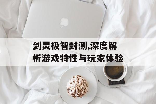 剑灵极智封测,深度解析游戏特性与玩家体验