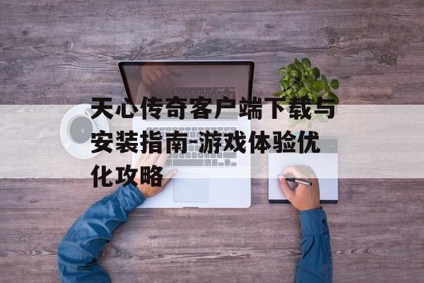 天心传奇客户端下载与安装指南-游戏体验优化攻略