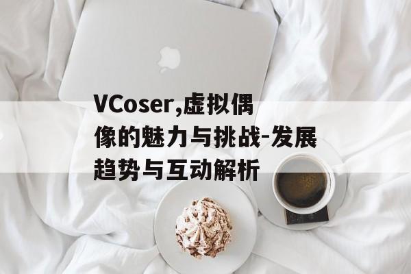 VCoser,虚拟偶像的魅力与挑战-发展趋势与互动解析