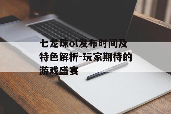 七龙珠ol发布时间及特色解析-玩家期待的游戏盛宴