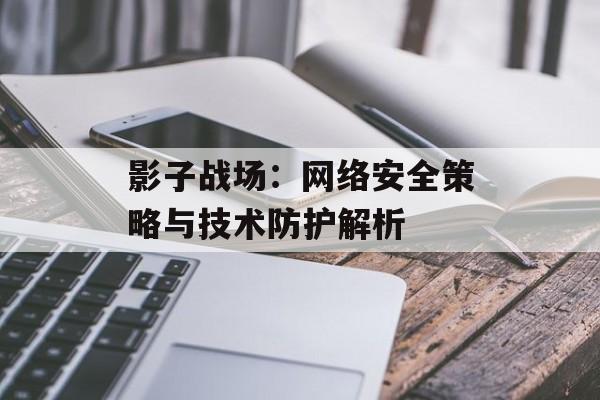影子战场：网络安全策略与技术防护解析