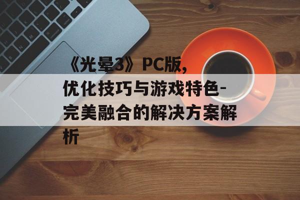 《光晕3》PC版, 优化技巧与游戏特色-完美融合的解决方案解析