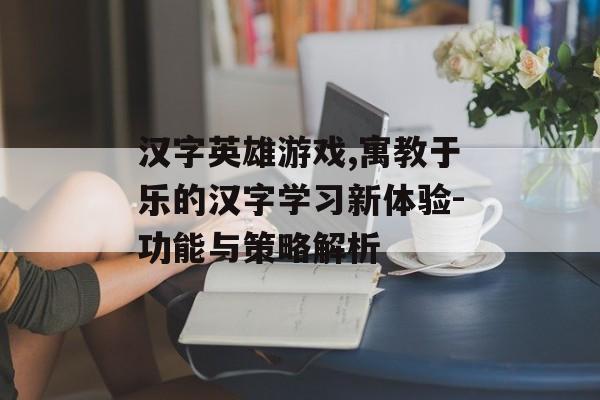 汉字英雄游戏,寓教于乐的汉字学习新体验-功能与策略解析