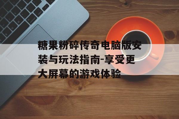 糖果粉碎传奇电脑版安装与玩法指南-享受更大屏幕的游戏体验