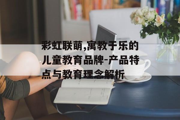 彩虹联萌,寓教于乐的儿童教育品牌-产品特点与教育理念解析