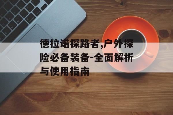 德拉诺探路者,户外探险必备装备-全面解析与使用指南
