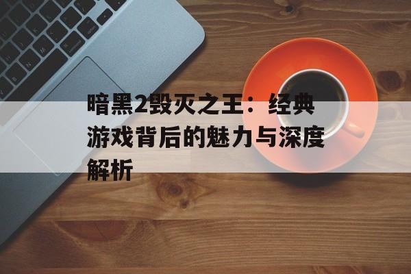 暗黑2毁灭之王：经典游戏背后的魅力与深度解析