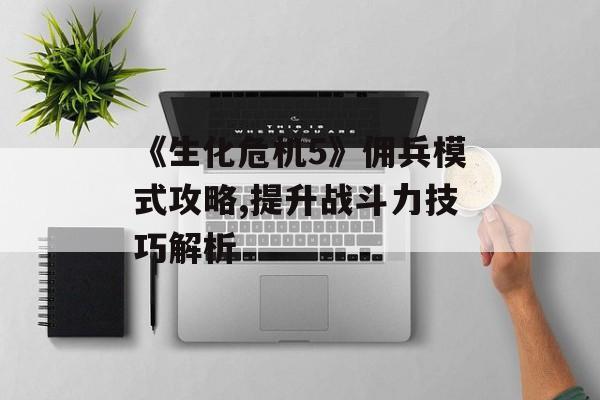 《生化危机5》佣兵模式攻略,提升战斗力技巧解析