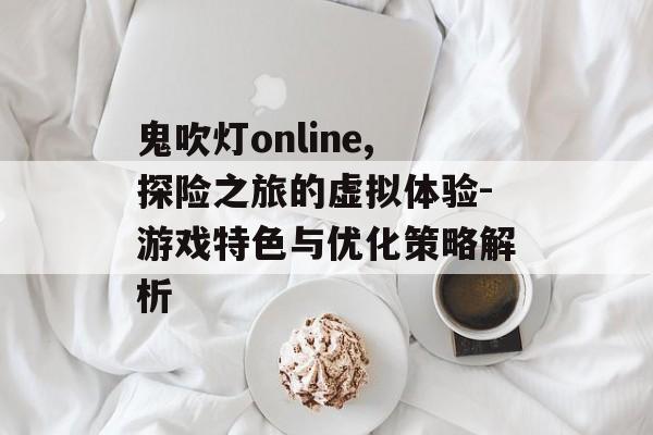 鬼吹灯online,探险之旅的虚拟体验-游戏特色与优化策略解析