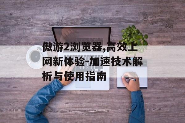 傲游2浏览器,高效上网新体验-加速技术解析与使用指南