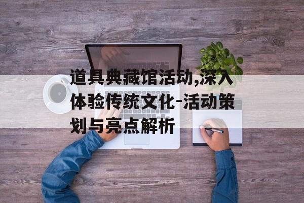 道具典藏馆活动,深入体验传统文化-活动策划与亮点解析