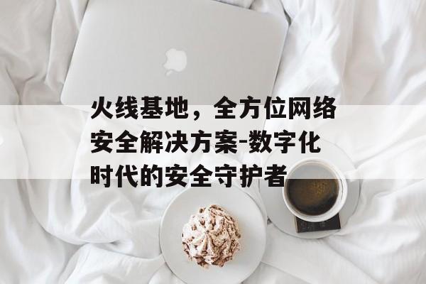 火线基地，全方位网络安全解决方案-数字化时代的安全守护者