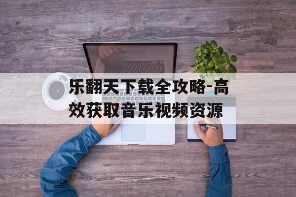 乐翻天下载全攻略-高效获取音乐视频资源