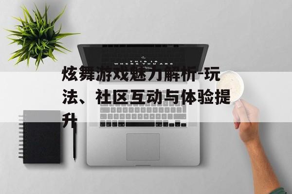 炫舞游戏魅力解析-玩法、社区互动与体验提升