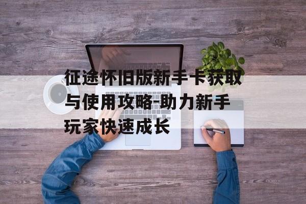 征途怀旧版新手卡获取与使用攻略-助力新手玩家快速成长