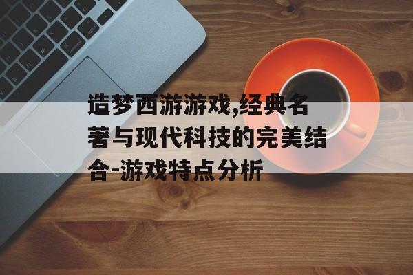 造梦西游游戏,经典名著与现代科技的完美结合-游戏特点分析