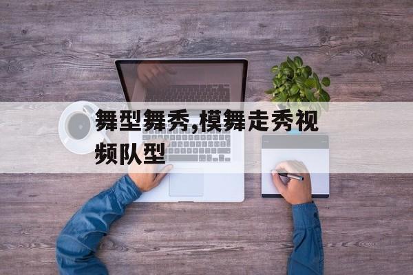 舞型舞秀,模舞走秀视频队型