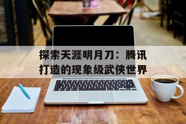 探索天涯明月刀：腾讯打造的现象级武侠世界