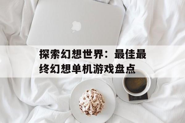 探索幻想世界：最佳最终幻想单机游戏盘点