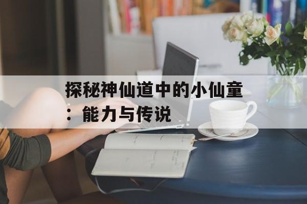 探秘神仙道中的小仙童：能力与传说