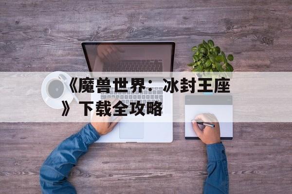 《魔兽世界：冰封王座》下载全攻略
