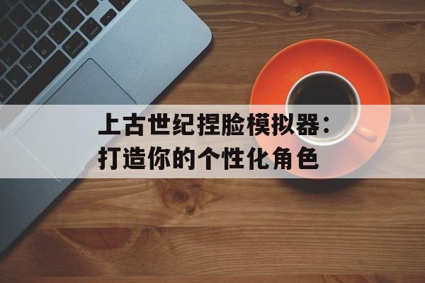 上古世纪捏脸模拟器：打造你的个性化角色
