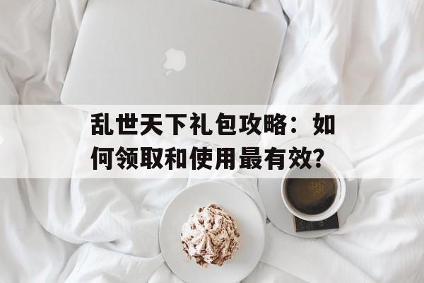 乱世天下礼包攻略：如何领取和使用最有效？