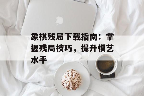 象棋残局下载指南：掌握残局技巧，提升棋艺水平