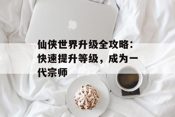 仙侠世界升级全攻略：快速提升等级，成为一代宗师
