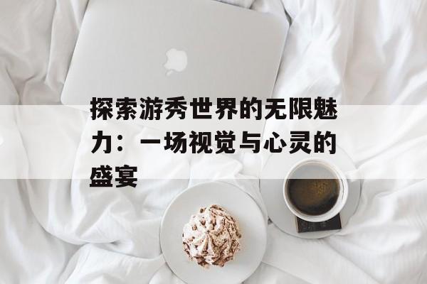 探索游秀世界的无限魅力：一场视觉与心灵的盛宴