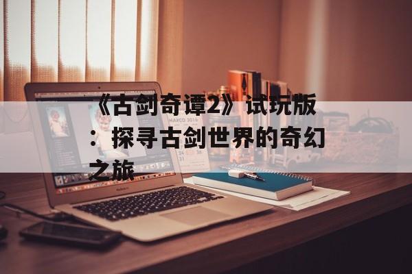 《古剑奇谭2》试玩版：探寻古剑世界的奇幻之旅