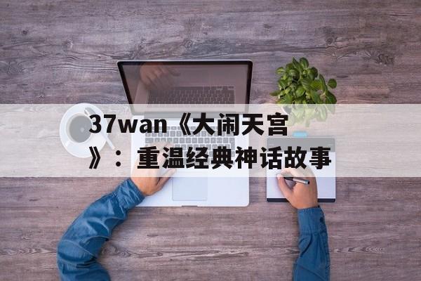 37wan《大闹天宫》：重温经典神话故事