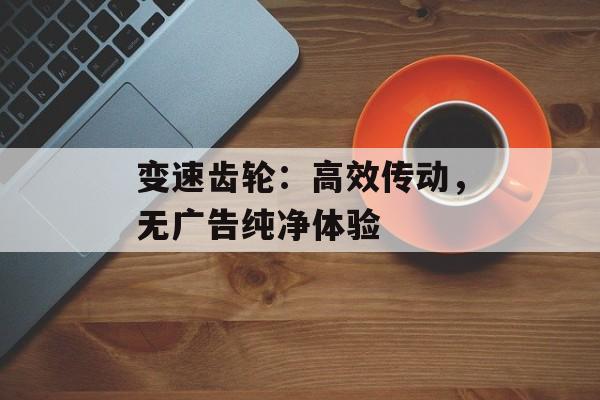变速齿轮：高效传动，无广告纯净体验