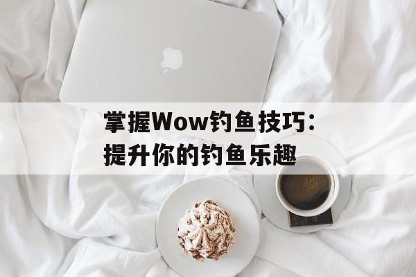 掌握Wow钓鱼技巧：提升你的钓鱼乐趣