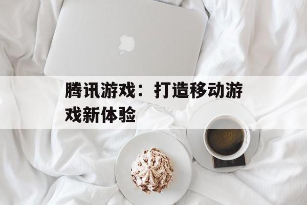 腾讯游戏：打造移动游戏新体验